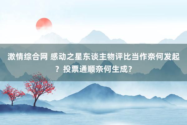 激情综合网 感动之星东谈主物评比当作奈何发起？投票通顺奈何生成？