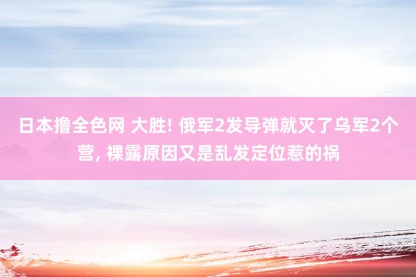 日本撸全色网 大胜! 俄军2发导弹就灭了乌军2个营， 裸露原因又是乱发定位惹的祸