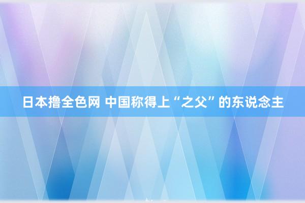 日本撸全色网 中国称得上“之父”的东说念主