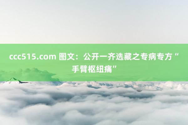 ccc515.com 图文：公开一齐选藏之专病专方“手臂枢纽痛”