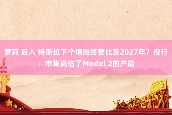 萝莉 后入 特斯拉下个增始终要比及2027年？投行：市集高估了Model 2的产能