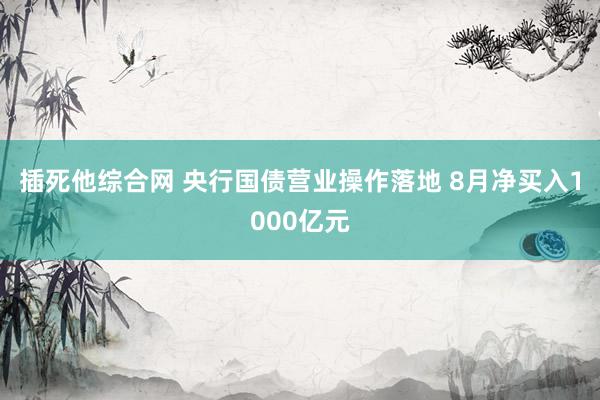 插死他综合网 央行国债营业操作落地 8月净买入1000亿元