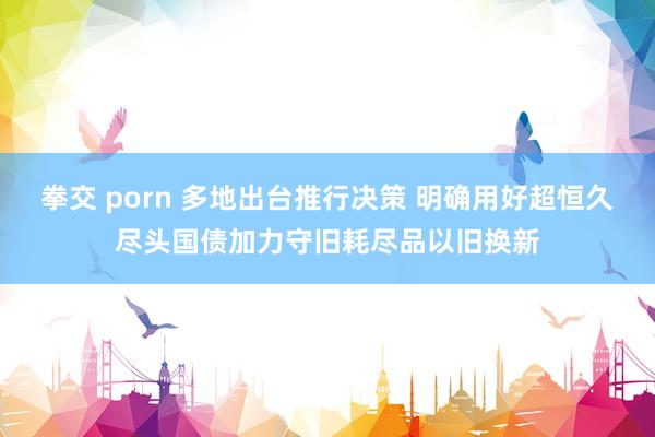 拳交 porn 多地出台推行决策 明确用好超恒久尽头国债加力守旧耗尽品以旧换新