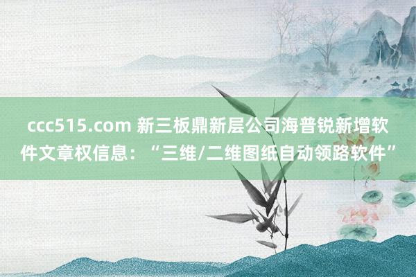 ccc515.com 新三板鼎新层公司海普锐新增软件文章权信息：“三维/二维图纸自动领路软件”