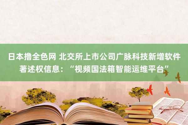 日本撸全色网 北交所上市公司广脉科技新增软件著述权信息：“视频国法箱智能运维平台”