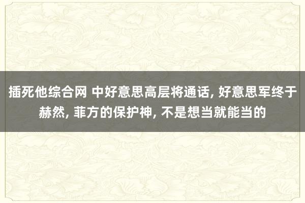 插死他综合网 中好意思高层将通话， 好意思军终于赫然， 菲方的保护神， 不是想当就能当的