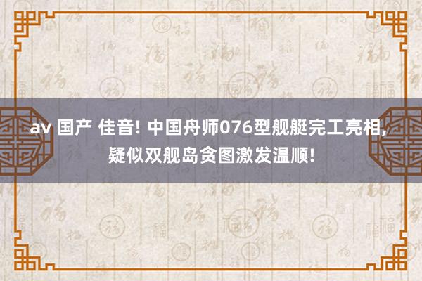 av 国产 佳音! 中国舟师076型舰艇完工亮相， 疑似双舰岛贪图激发温顺!