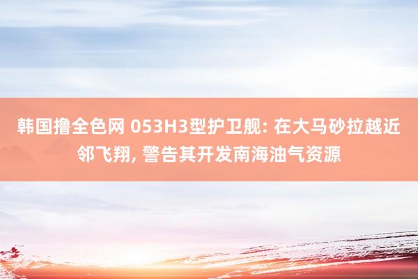 韩国撸全色网 053H3型护卫舰: 在大马砂拉越近邻飞翔， 警告其开发南海油气资源