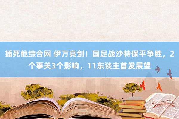 插死他综合网 伊万亮剑！国足战沙特保平争胜，2个事关3个影响，11东谈主首发展望