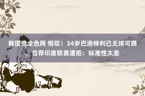 韩国撸全色网 慨叹！34岁巴洛特利已无球可踢，自荐印度联赛遭拒：标准性太差