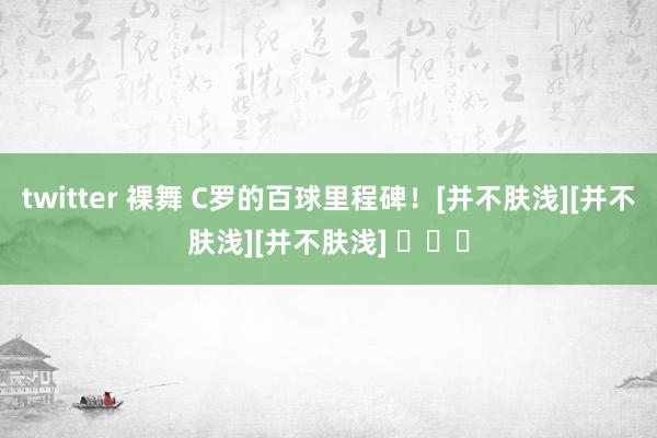 twitter 裸舞 C罗的百球里程碑！[并不肤浅][并不肤浅][并不肤浅] ​​​