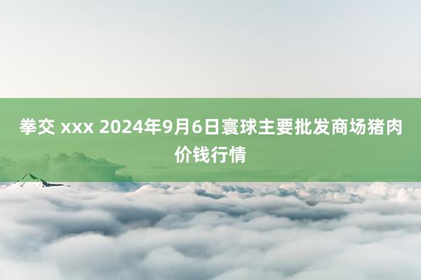 拳交 xxx 2024年9月6日寰球主要批发商场猪肉价钱行情