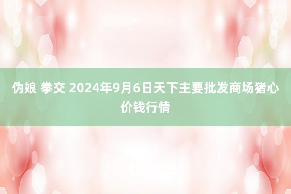 伪娘 拳交 2024年9月6日天下主要批发商场猪心价钱行情