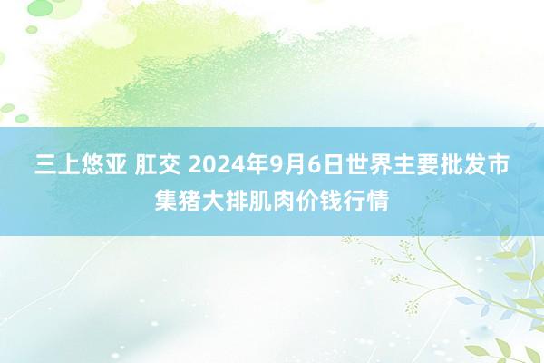 三上悠亚 肛交 2024年9月6日世界主要批发市集猪大排肌肉价钱行情