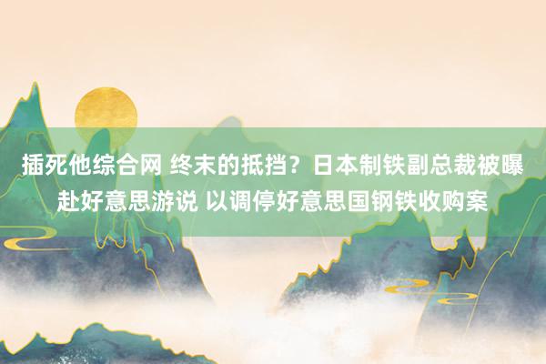 插死他综合网 终末的抵挡？日本制铁副总裁被曝赴好意思游说 以调停好意思国钢铁收购案