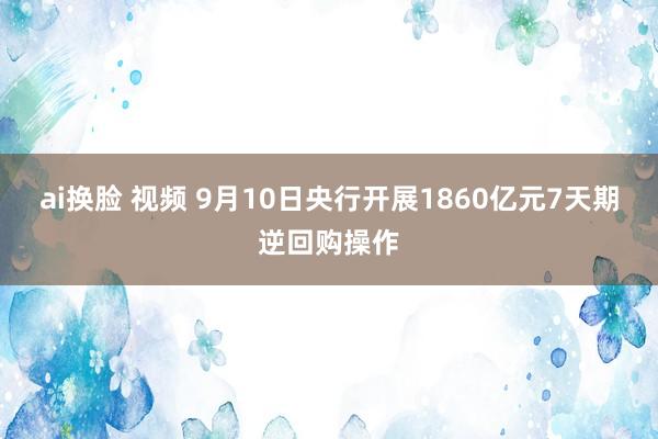 ai换脸 视频 9月10日央行开展1860亿元7天期逆回购操作