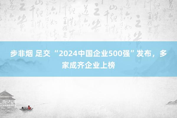 步非烟 足交 “2024中国企业500强”发布，多家成齐企业上榜