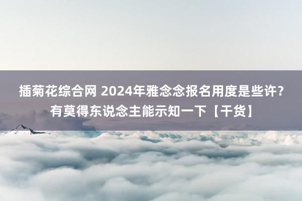 插菊花综合网 2024年雅念念报名用度是些许？有莫得东说念主能示知一下【干货】