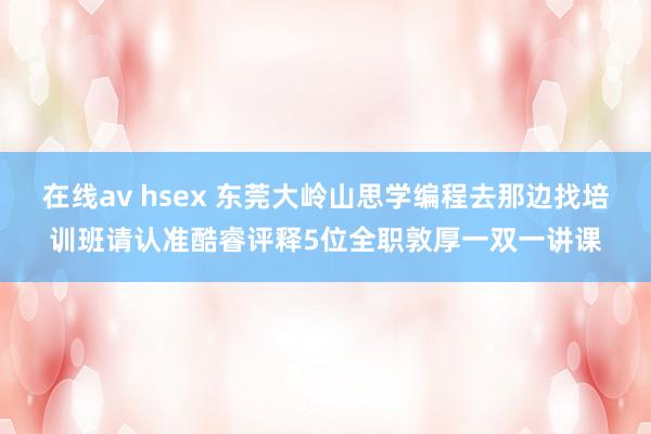 在线av hsex 东莞大岭山思学编程去那边找培训班请认准酷睿评释5位全职敦厚一双一讲课