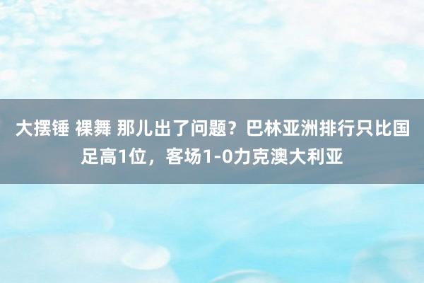 大摆锤 裸舞 那儿出了问题？巴林亚洲排行只比国足高1位，客场1-0力克澳大利亚