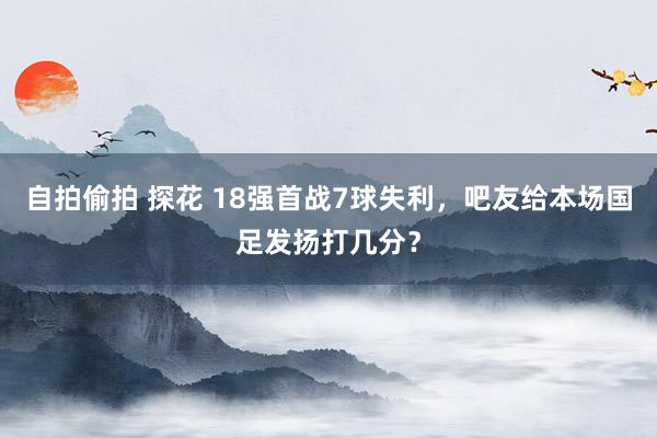 自拍偷拍 探花 18强首战7球失利，吧友给本场国足发扬打几分？