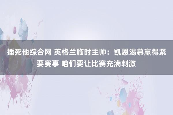 插死他综合网 英格兰临时主帅：凯恩渴慕赢得紧要赛事 咱们要让比赛充满刺激