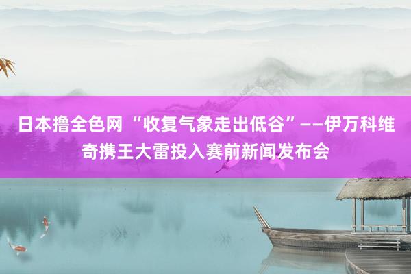 日本撸全色网 “收复气象走出低谷”——伊万科维奇携王大雷投入赛前新闻发布会