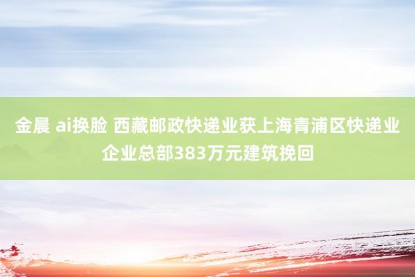 金晨 ai换脸 西藏邮政快递业获上海青浦区快递业企业总部383万元建筑挽回