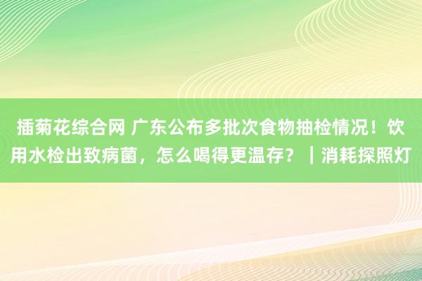 插菊花综合网 广东公布多批次食物抽检情况！饮用水检出致病菌，怎么喝得更温存？｜消耗探照灯