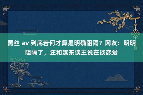 黑丝 av 到底若何才算是明确阻隔？网友：明明阻隔了，还和媒东谈主说在谈恋爱