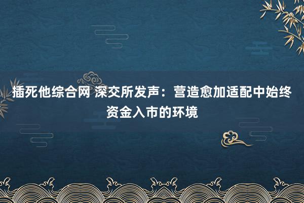 插死他综合网 深交所发声：营造愈加适配中始终资金入市的环境