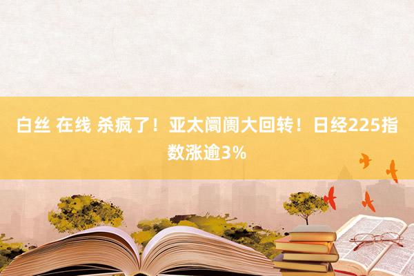 白丝 在线 杀疯了！亚太阛阓大回转！日经225指数涨逾3%