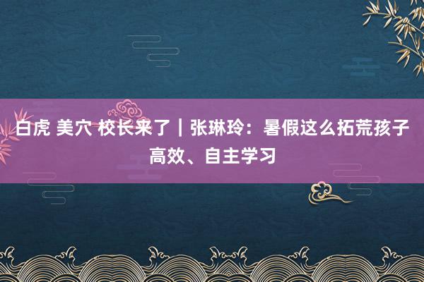 白虎 美穴 校长来了｜张琳玲：暑假这么拓荒孩子高效、自主学习