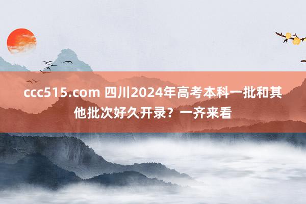 ccc515.com 四川2024年高考本科一批和其他批次好久开录？一齐来看