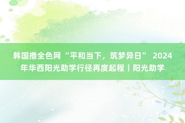 韩国撸全色网 “平和当下，筑梦异日”  2024年华西阳光助学行径再度起程丨阳光助学