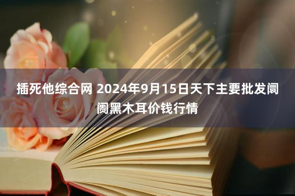 插死他综合网 2024年9月15日天下主要批发阛阓黑木耳价钱行情