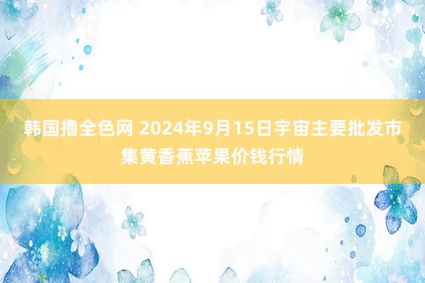 韩国撸全色网 2024年9月15日宇宙主要批发市集黄香蕉苹果价钱行情