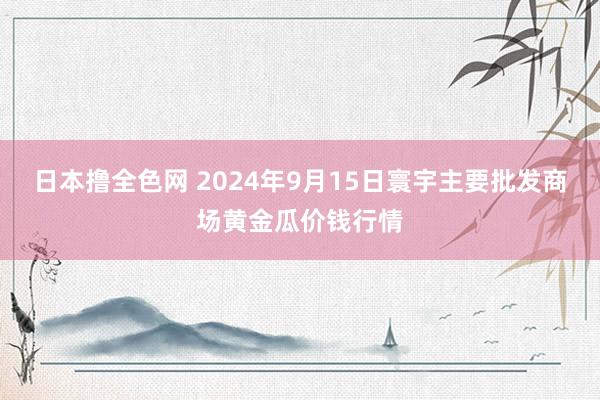 日本撸全色网 2024年9月15日寰宇主要批发商场黄金瓜价钱行情