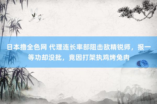 日本撸全色网 代理连长率部阻击敌精锐师，报一等功却没批，竟因打架执鸡烤兔肉