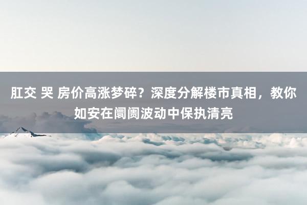 肛交 哭 房价高涨梦碎？深度分解楼市真相，教你如安在阛阓波动中保执清亮