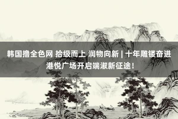 韩国撸全色网 拾级而上 润物向新 | 十年雕镂奋进 港悦广场开启端淑新征途！