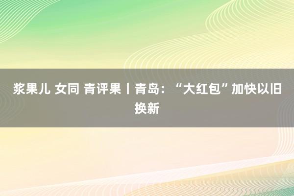 浆果儿 女同 青评果丨青岛：“大红包”加快以旧换新