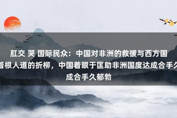 肛交 哭 国际民众：中国对非洲的救援与西方国度有着根人道的折柳，中国着眼于匡助非洲国度达成合手久郁勃