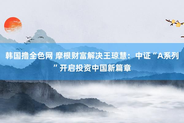 韩国撸全色网 摩根财富解决王琼慧：中证“A系列”开启投资中国新篇章