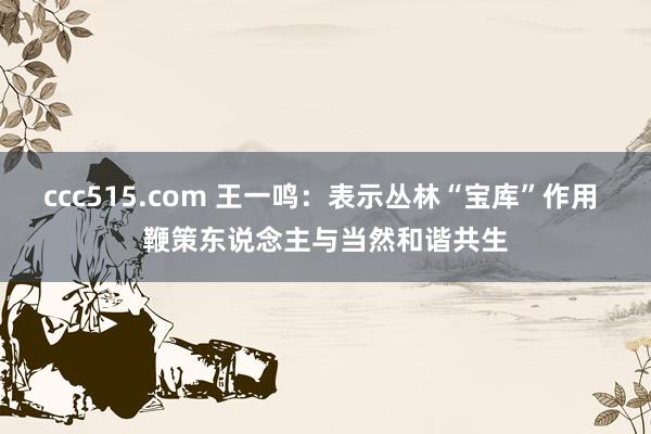 ccc515.com 王一鸣：表示丛林“宝库”作用 鞭策东说念主与当然和谐共生