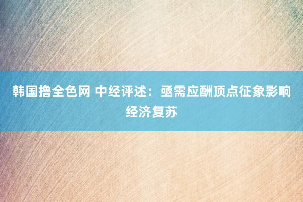 韩国撸全色网 中经评述：亟需应酬顶点征象影响经济复苏