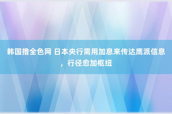 韩国撸全色网 日本央行需用加息来传达鹰派信息，行径愈加枢纽