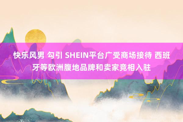 快乐风男 勾引 SHEIN平台广受商场接待 西班牙等欧洲腹地品牌和卖家竞相入驻