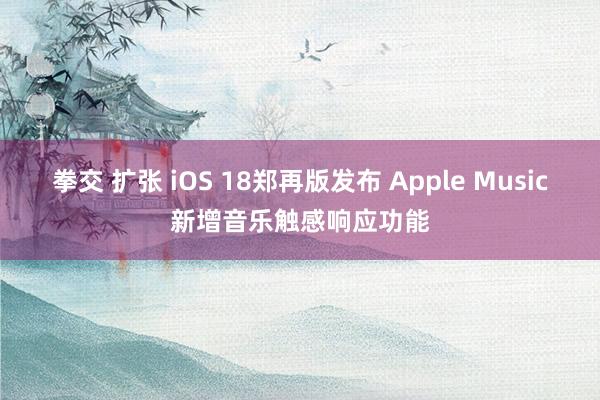 拳交 扩张 iOS 18郑再版发布 Apple Music新增音乐触感响应功能