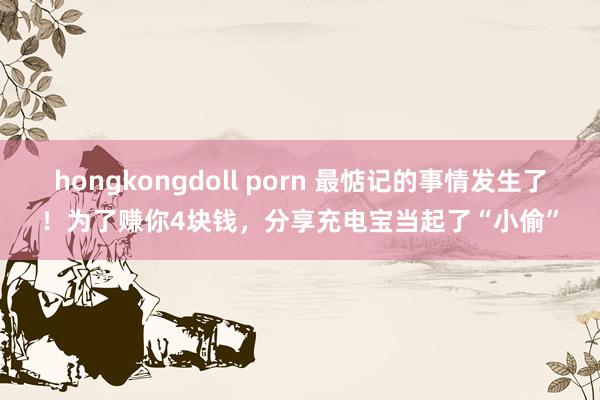 hongkongdoll porn 最惦记的事情发生了！为了赚你4块钱，分享充电宝当起了“小偷”